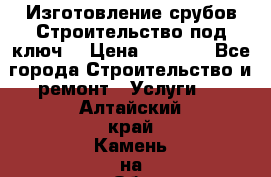 Изготовление срубов.Строительство под ключ. › Цена ­ 8 000 - Все города Строительство и ремонт » Услуги   . Алтайский край,Камень-на-Оби г.